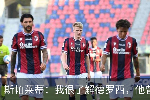 斯帕莱蒂：我很了解德罗西，他曾是我在球场上的“武装右臂”